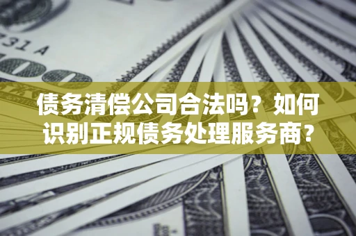 济南债务清偿公司合法吗？如何识别正规债务处理服务商？