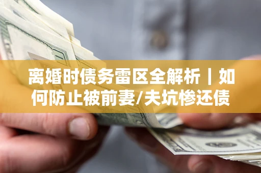 济南离婚时债务雷区全解析｜如何防止被前妻/夫坑惨还债？