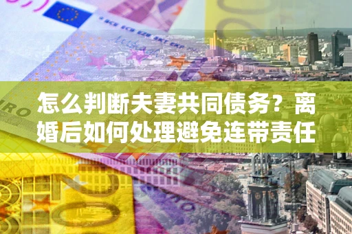 济南怎么判断夫妻共同债务？离婚后如何处理避免连带责任？